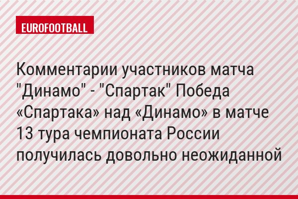 Комментарии участников матча "Динамо" - "Спартак" Победа «Спартака» над «Динамо» в матче 13 тура чемпионата России получилась довольно неожиданной