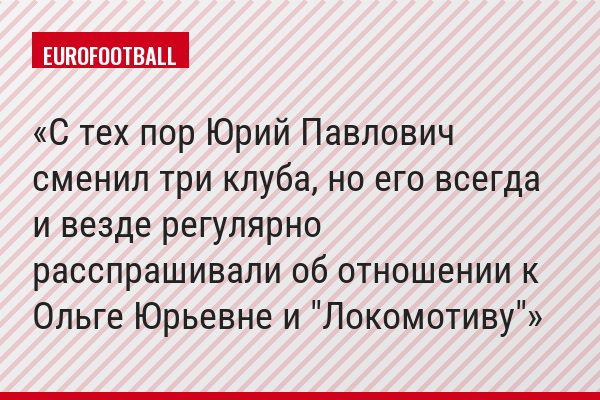 С тех пор Юрий Павлович сменил три клуба, но его всегда и везде регулярно расспрашивали об отношении к Ольге Юрьевне и "Локомотиву"