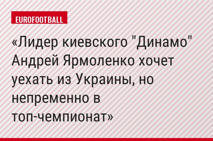 Лидер киевского "Динамо" Андрей Ярмоленко хочет уехать из Украины, но непременно в топ-чемпионат
