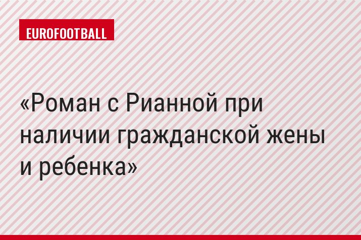 Роман с Рианной при наличии гражданской жены и ребенка