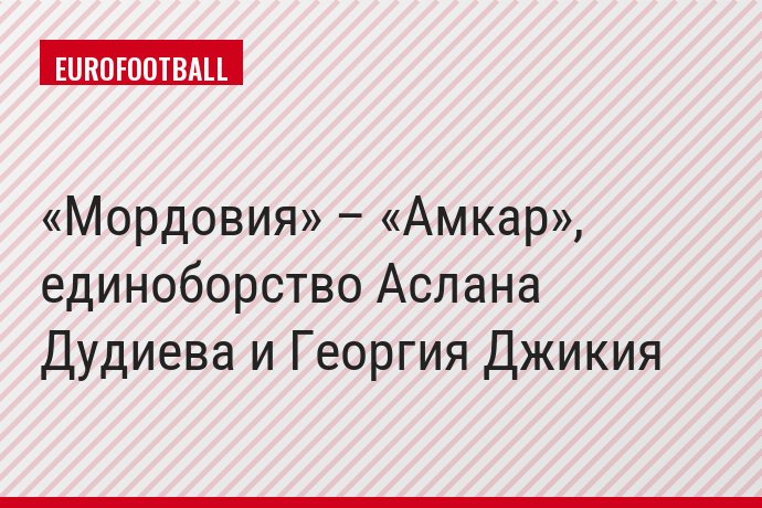 «Мордовия» – «Амкар», единоборство Аслана Дудиева и Георгия Джикия
