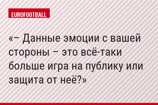 – Данные эмоции с вашей стороны – это всё-таки больше игра на публику или защита от неё?