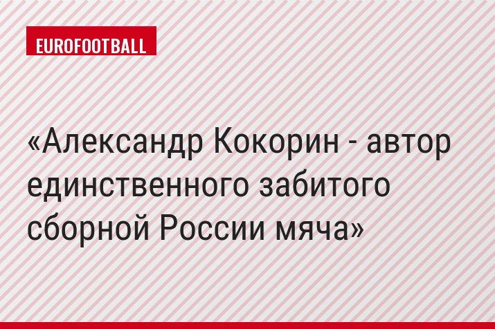 Александр Кокорин - автор единственного забитого сборной России мяча