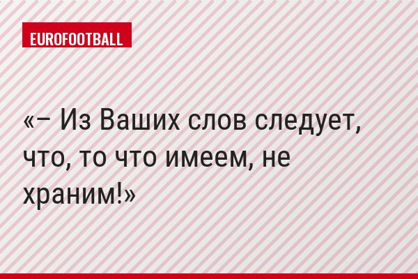 – Из Ваших слов следует, что, то что имеем, не храним!
