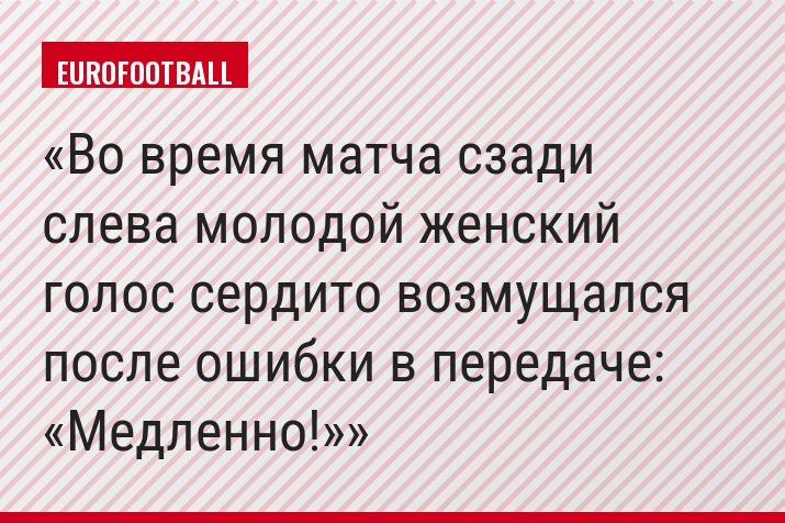 Во время матча сзади слева молодой женский голос сердито возмущался после ошибки в передаче: «Медленно!»