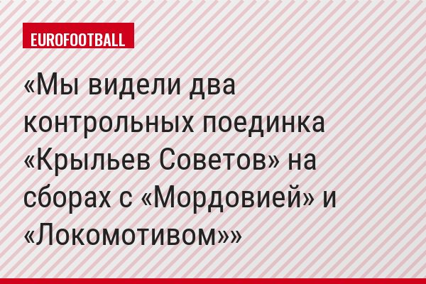 Мы видели два контрольных поединка «Крыльев Советов» на сборах с «Мордовией» и «Локомотивом»