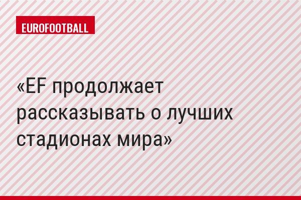 EF продолжает рассказывать о лучших стадионах мира