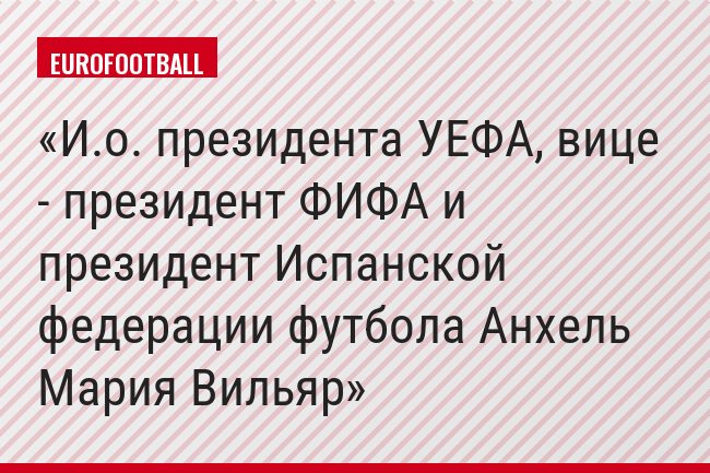 И.о. президента УЕФА, вице - президент ФИФА и президент Испанской федерации футбола Анхель Мария Вильяр