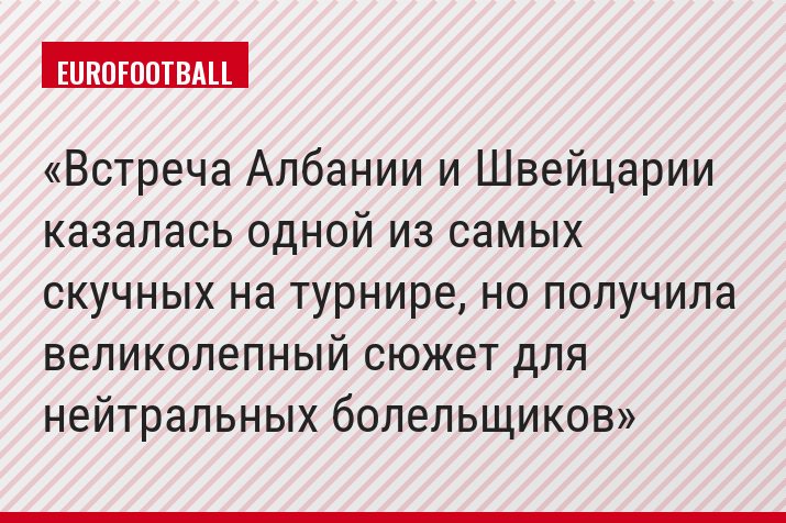 Встреча Албании и Швейцарии казалась одной из самых скучных на турнире, но получила великолепный сюжет для нейтральных болельщиков