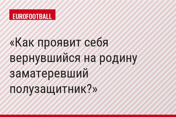 Как проявит себя вернувшийся на родину заматеревший полузащитник?