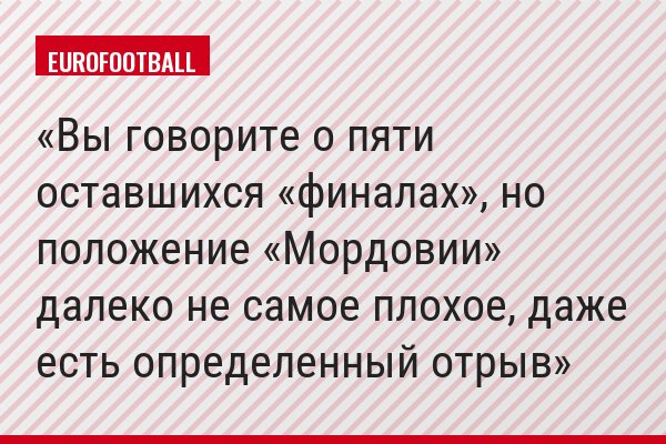 Вы говорите о пяти оставшихся «финалах», но положение «Мордовии» далеко не самое плохое, даже есть определенный отрыв