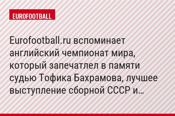 Eurofootball.ru вспоминает английский чемпионат мира, который запечатлел в памяти судью Тофика Бахрамова, лучшее выступление сборной СССР и…