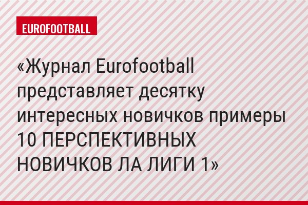 Журнал Eurofootball представляет десятку интересных новичков примеры 10 ПЕРСПЕКТИВНЫХ НОВИЧКОВ ЛА ЛИГИ 1