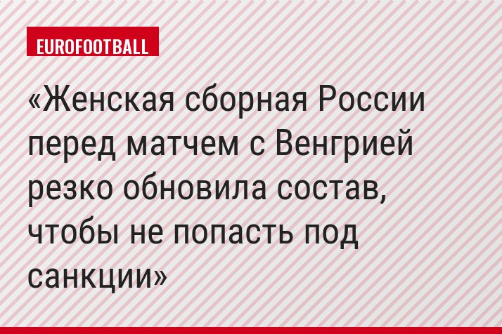 Женская сборная России перед матчем с Венгрией резко обновила состав, чтобы не попасть под санкции