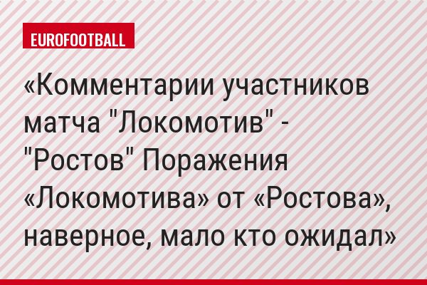 Комментарии участников матча "Локомотив" - "Ростов" Поражения «Локомотива» от «Ростова», наверное, мало кто ожидал