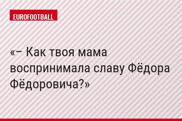 – Как твоя мама воспринимала славу Фёдора Фёдоровича?