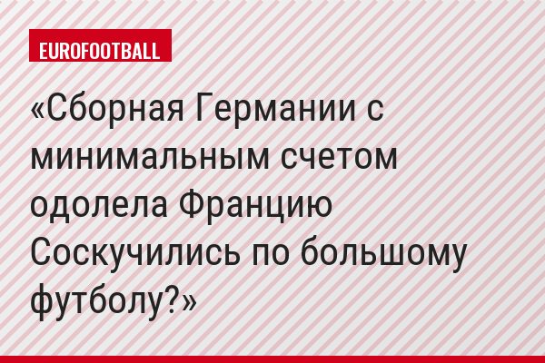 Сборная Германии с минимальным счетом одолела Францию Соскучились по большому футболу?