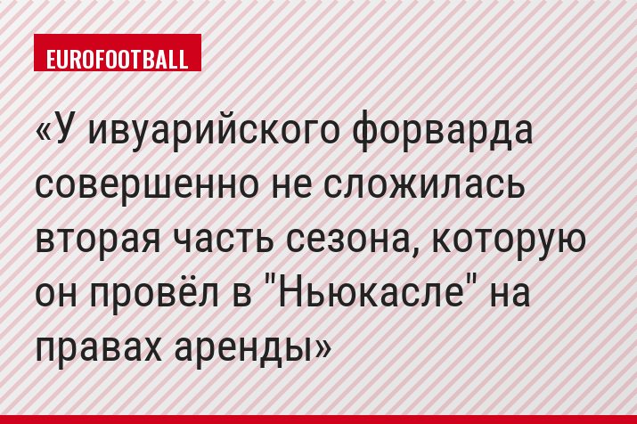 У ивуарийского форварда совершенно не сложилась вторая часть сезона, которую он провёл в "Ньюкасле" на правах аренды