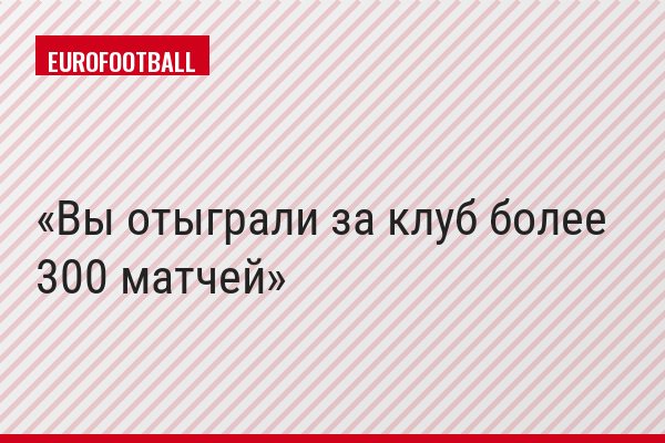 Вы отыграли за клуб более 300 матчей