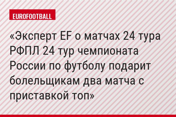 Эксперт EF о матчах 24 тура РФПЛ 24 тур чемпионата России по футболу подарит болельщикам два матча с приставкой топ