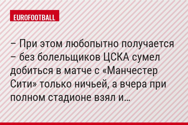 – При этом любопытно получается – без болельщиков ЦСКА сумел добиться в матче с «Манчестер Сити» только ничьей, а вчера при полном стадионе взял и…