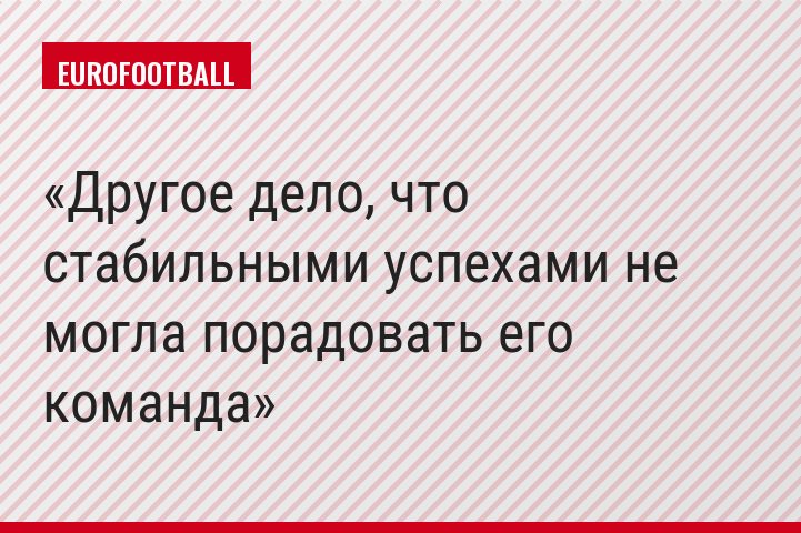 Другое дело, что стабильными успехами не могла порадовать его команда