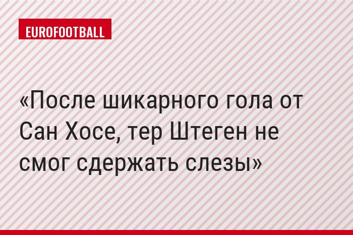 После шикарного гола от Сан Хосе, тер Штеген не смог сдержать слезы