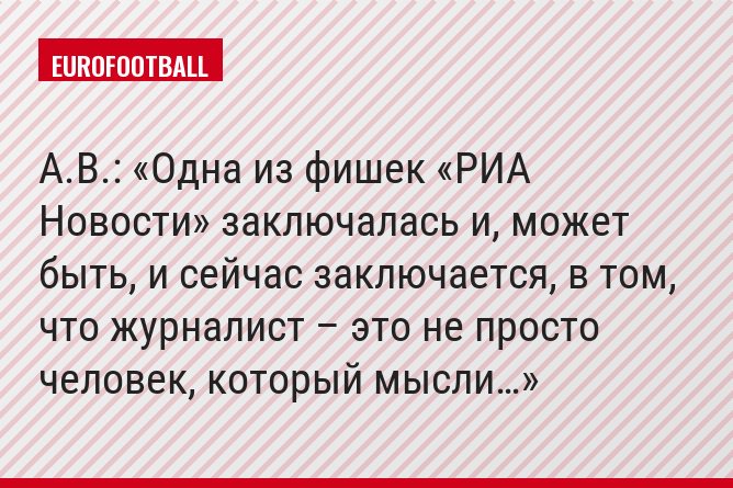 А.В.: «Одна из фишек «РИА Новости» заключалась и, может быть, и сейчас заключается, в том, что журналист – это не просто человек, который мысли…»