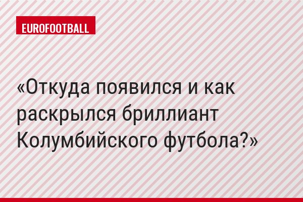 Откуда появился и как раскрылся бриллиант Колумбийского футбола?
