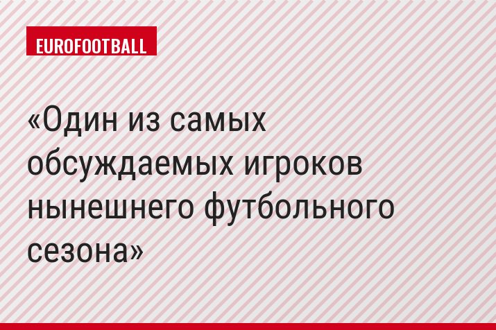 Один из самых обсуждаемых игроков нынешнего футбольного сезона