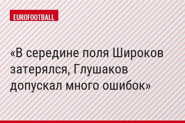 В середине поля Широков затерялся, Глушаков допускал много ошибок