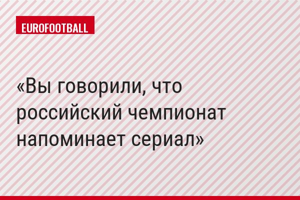 Вы говорили, что российский чемпионат напоминает сериал