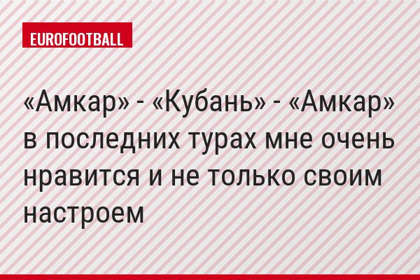 «Амкар» - «Кубань» - «Амкар» в последних турах мне очень нравится и не только своим настроем