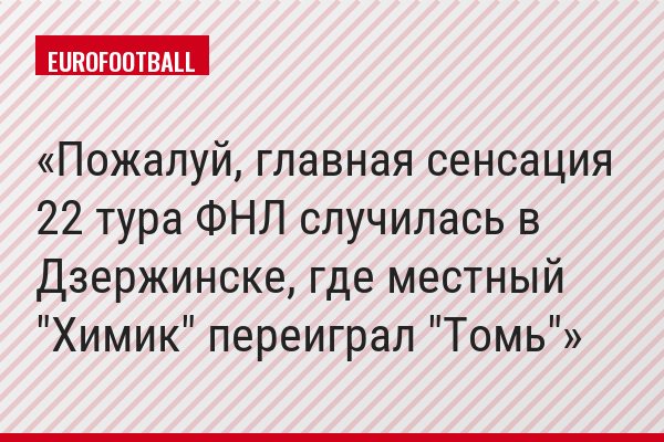 Пожалуй, главная сенсация 22 тура ФНЛ случилась в Дзержинске, где местный "Химик" переиграл "Томь"