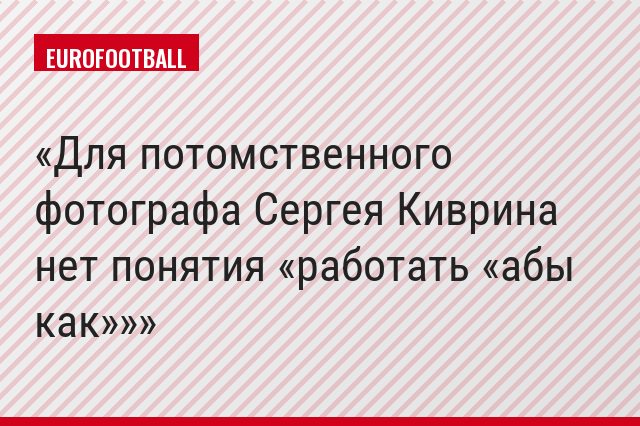 Для потомственного фотографа Сергея Киврина нет понятия «работать «абы как»»