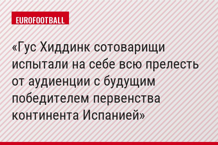 Гус Хиддинк сотоварищи испытали на себе всю прелесть от аудиенции с будущим победителем первенства континента Испанией