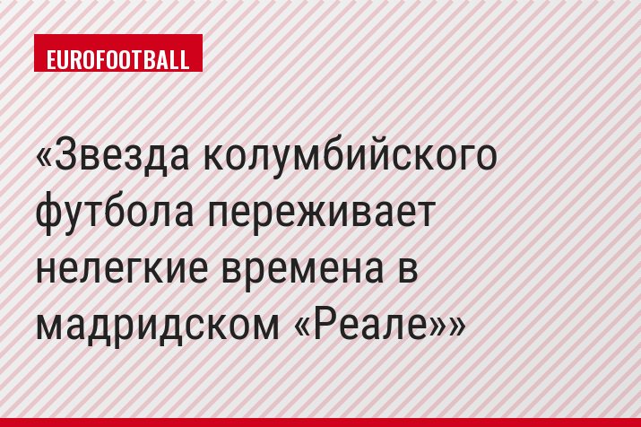 Звезда колумбийского футбола переживает нелегкие времена в мадридском «Реале»