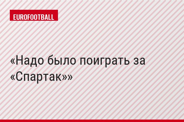 Надо было поиграть за «Спартак»