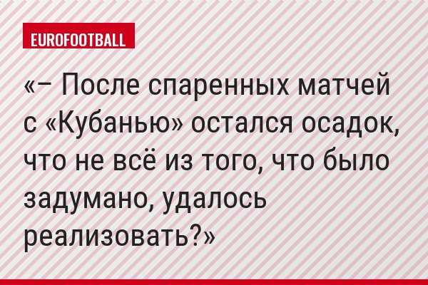 – После спаренных матчей с «Кубанью» остался осадок, что не всё из того, что было задумано, удалось реализовать?