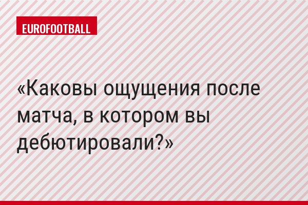 Каковы ощущения после матча, в котором вы дебютировали?