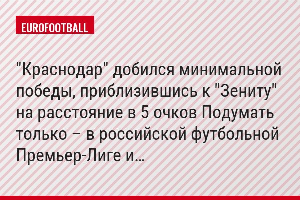 "Краснодар" добился минимальной победы, приблизившись к "Зениту" на расстояние в 5 очков Подумать только – в российской футбольной Премьер-Лиге и…