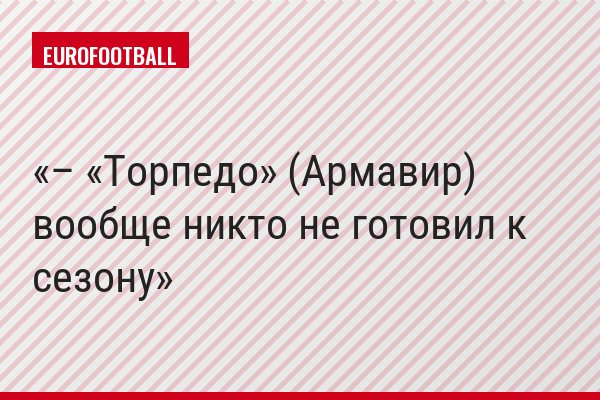 – «Торпедо» (Армавир) вообще никто не готовил к сезону