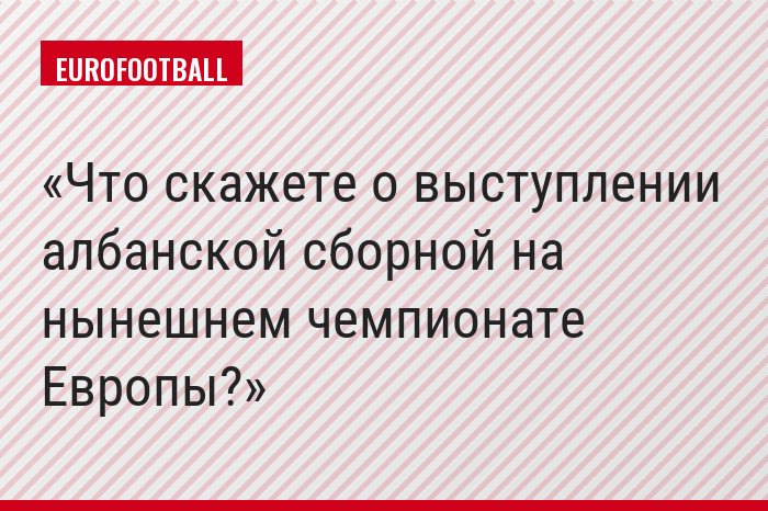 Что скажете о выступлении албанской сборной на нынешнем чемпионате Европы?