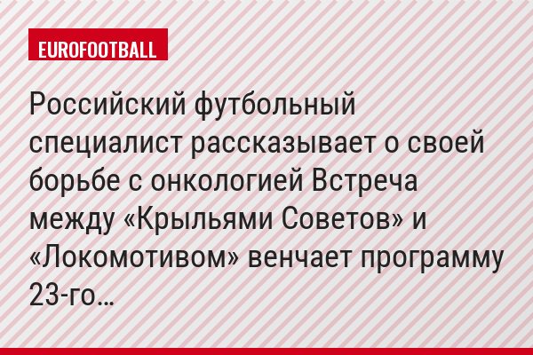 Российский футбольный специалист рассказывает о своей борьбе с онкологией Встреча между «Крыльями Советов» и «Локомотивом» венчает программу 23-го…