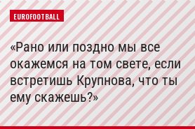 Рано или поздно мы все окажемся на том свете, если встретишь Крупнова, что ты ему скажешь?