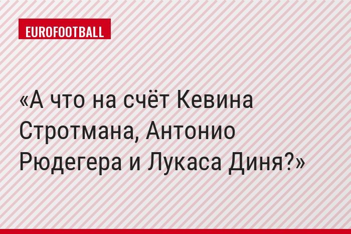 А что на счёт Кевина Стротмана, Антонио Рюдегера и Лукаса Диня?
