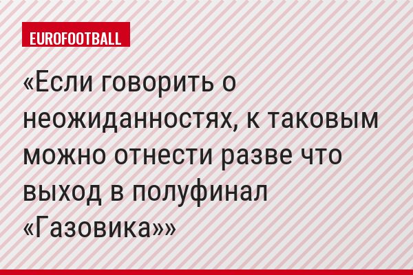 Если говорить о неожиданностях, к таковым можно отнести разве что выход в полуфинал «Газовика»
