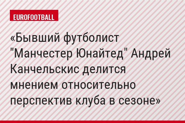 Бывший футболист "Манчестер Юнайтед" Андрей Канчельскис делится мнением относительно перспектив клуба в сезоне
