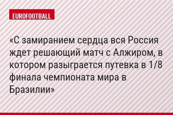 С замиранием сердца вся Россия ждет решающий матч с Алжиром, в котором разыграется путевка в 1/8 финала чемпионата мира в Бразилии