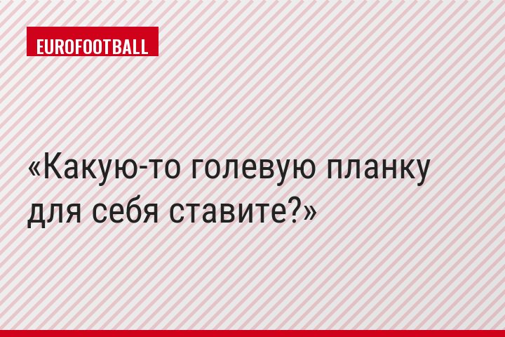 Какую-то голевую планку для себя ставите?